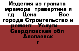 Изделия из гранита, мрамора, травертина и тд. › Цена ­ 1 000 - Все города Строительство и ремонт » Услуги   . Свердловская обл.,Алапаевск г.